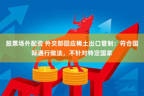 股票场外配资 外交部回应稀土出口管制：符合国际通行做法，不针对特定国家