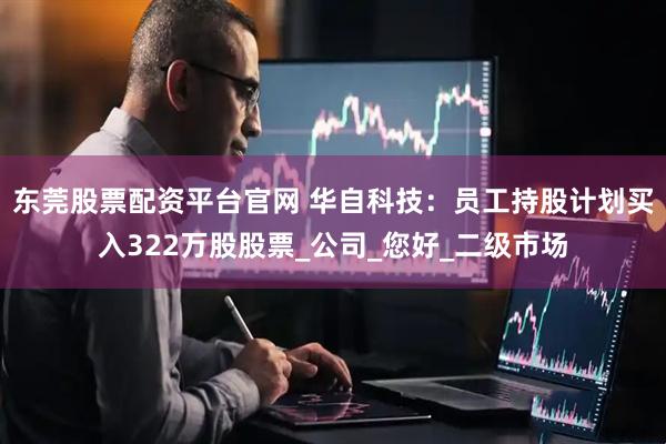 东莞股票配资平台官网 华自科技：员工持股计划买入322万股股票_公司_您好_二级市场