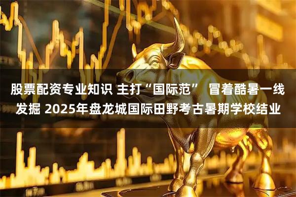 股票配资专业知识 主打“国际范”  冒着酷暑一线发掘 2025年盘龙城国际田野考古暑期学校结业