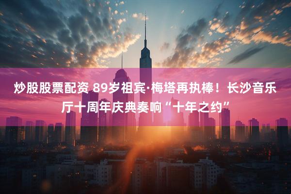 炒股股票配资 89岁祖宾·梅塔再执棒！长沙音乐厅十周年庆典奏响“十年之约”
