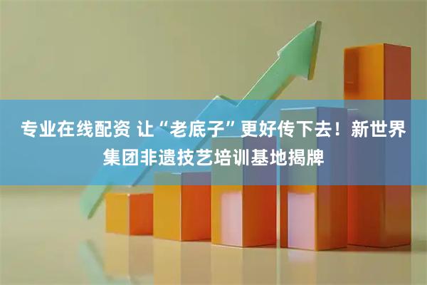 专业在线配资 让“老底子”更好传下去！新世界集团非遗技艺培训基地揭牌