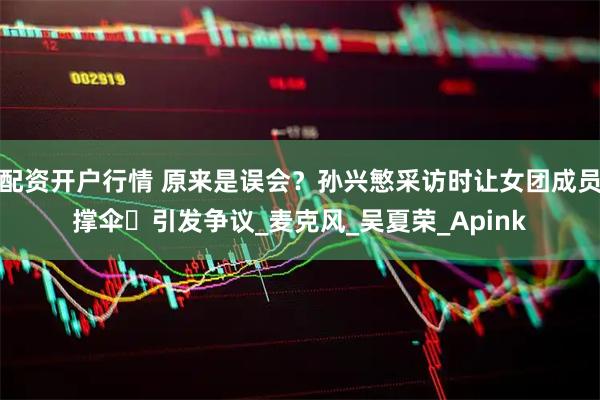 配资开户行情 原来是误会？孙兴慜采访时让女团成员撑伞️引发争议_麦克风_吴夏荣_Apink