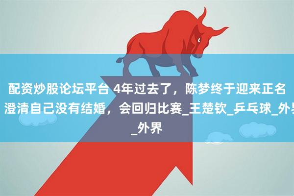 配资炒股论坛平台 4年过去了，陈梦终于迎来正名，澄清自己没有结婚，会回归比赛_王楚钦_乒乓球_外界