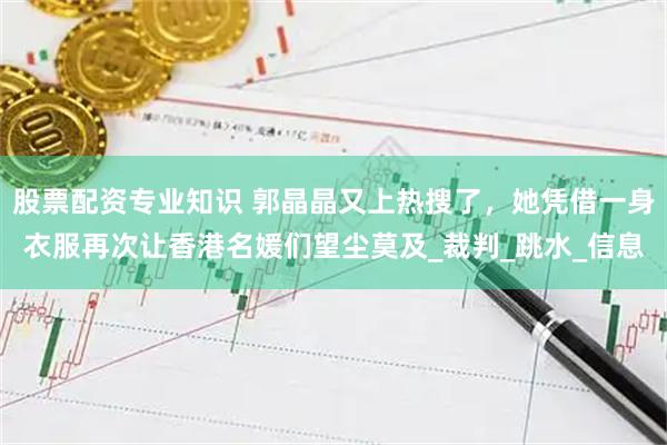 股票配资专业知识 郭晶晶又上热搜了，她凭借一身衣服再次让香港名媛们望尘莫及_裁判_跳水_信息