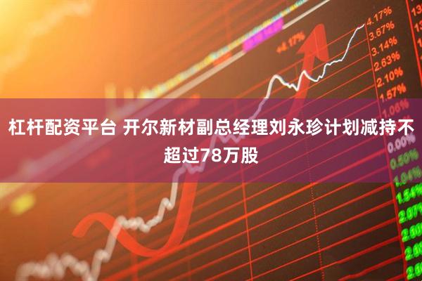 杠杆配资平台 开尔新材副总经理刘永珍计划减持不超过78万股