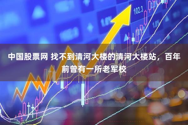中国股票网 找不到清河大楼的清河大楼站，百年前曾有一所老军校