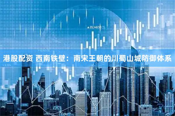 港股配资 西南铁壁：南宋王朝的川蜀山城防御体系