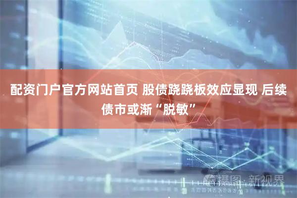 配资门户官方网站首页 股债跷跷板效应显现 后续债市或渐“脱敏”