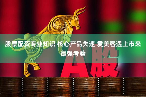 股票配资专业知识 核心产品失速 爱美客遇上市来最强考验