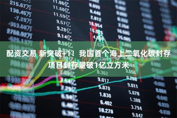 配资交易 新突破+1！我国首个海上二氧化碳封存项目封存量破1亿立方米