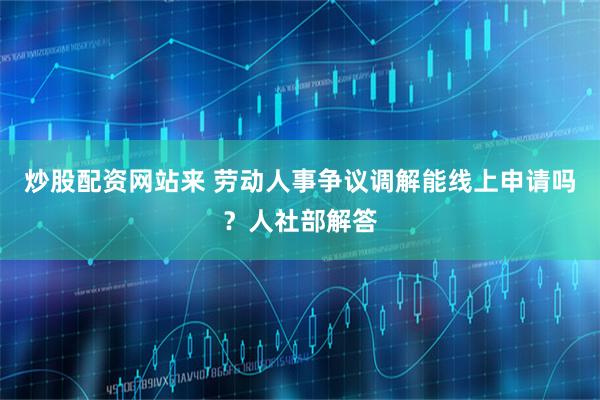 炒股配资网站来 劳动人事争议调解能线上申请吗？人社部解答