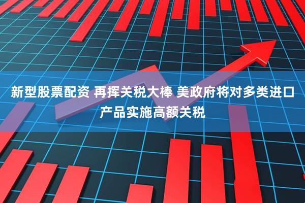 新型股票配资 再挥关税大棒 美政府将对多类进口产品实施高额关税