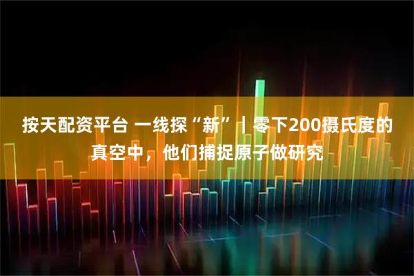 按天配资平台 一线探“新”｜零下200摄氏度的真空中，他们捕捉原子做研究